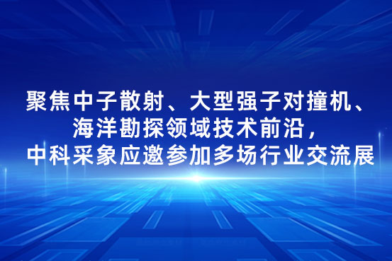 聚焦中子散射、大型强子对撞机、海洋勘探领域技术前沿，中科采象应邀参加多场行业交流展